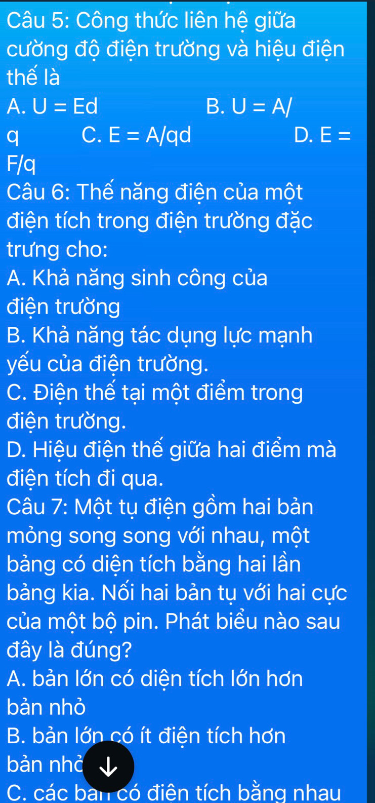 Công thức liên hệ giữa
cường độ điện trường và hiệu điện
thế là
A. U=Ed B. U=A/
q
C. E=A/qd D. E=
F/q
Câu 6: Thế năng điện của một
điện tích trong điện trường đặc
trưng cho:
A. Khả năng sinh công của
điện trường
B. Khả năng tác dụng lực mạnh
yếu của điện trường.
C. Điện thế tại một điểm trong
điện trường.
D. Hiệu điện thế giữa hai điểm mà
điện tích đi qua.
Câu 7: Một tụ điện gồm hai bản
mỏng song song với nhau, một
bảng có diện tích bằng hai lần
bảng kia. Nối hai bản tụ với hai cực
của một bộ pin. Phát biểu nào sau
đây là đúng?
A. bản lớn có diện tích lớn hơn
bản nhỏ
B. bản lớn có ít điện tích hơn
bản nhỏ
C. các bàn có điện tích bằng nhau