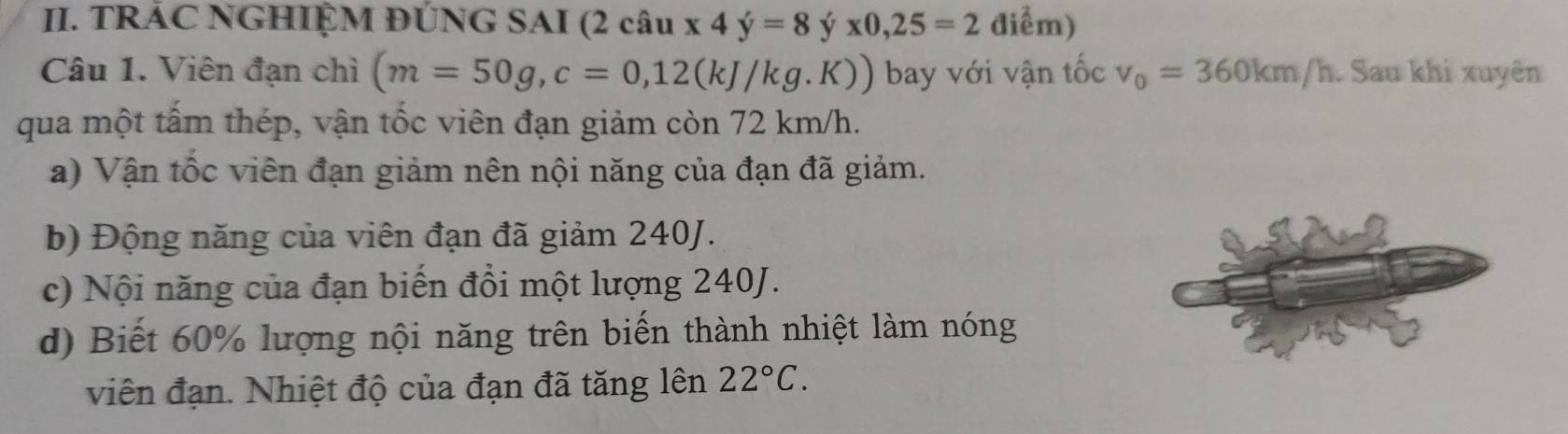 TRÁC NGHIỆM ĐÚNG SAI (2 câu x4y=8yx0, 25=2 điểm)
Câu 1. Viên đạn chì (m=50g, c=0,12(kJ/kg.K)) bay với vận tốc v_0=360km/h. Sau khi xuyên
qua một tấm thép, vận tốc viên đạn giảm còn 72 km/h.
a) Vận tốc viên đạn giảm nên nội năng của đạn đã giảm.
b) Động năng của viên đạn đã giảm 240J.
c) Nội năng của đạn biến đổi một lượng 240J.
d) Biết 60% lượng nội năng trên biến thành nhiệt làm nóng
viên đạn. Nhiệt độ của đạn đã tăng lên 22°C.