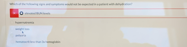 Which of the following signs and symptoms would not be expected in a patient with dehydration?
elevated BUN levels
hypernatremia
weight loss
polyuria
hematocrit less than 3x hemoglobin