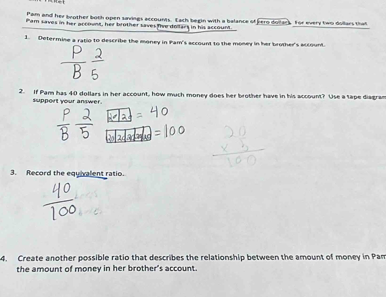 Pam and her brother both open savings accounts. Each begin with a balance of zero dollars. For every two dollars that 
Pam saves in her account, her brother saves five dollars in his account. 
1. Determine a ratio to describe the money in Pam's account to the money in her brother's account. 
2. If Pam has 40 dollars in her account, how much money does her brother have in his account? Use a tape diagran 
support your answer. 
3. Record the equivalent ratio. 
4. Create another possible ratio that describes the relationship between the amount of money in Pam 
the amount of money in her brother’s account.