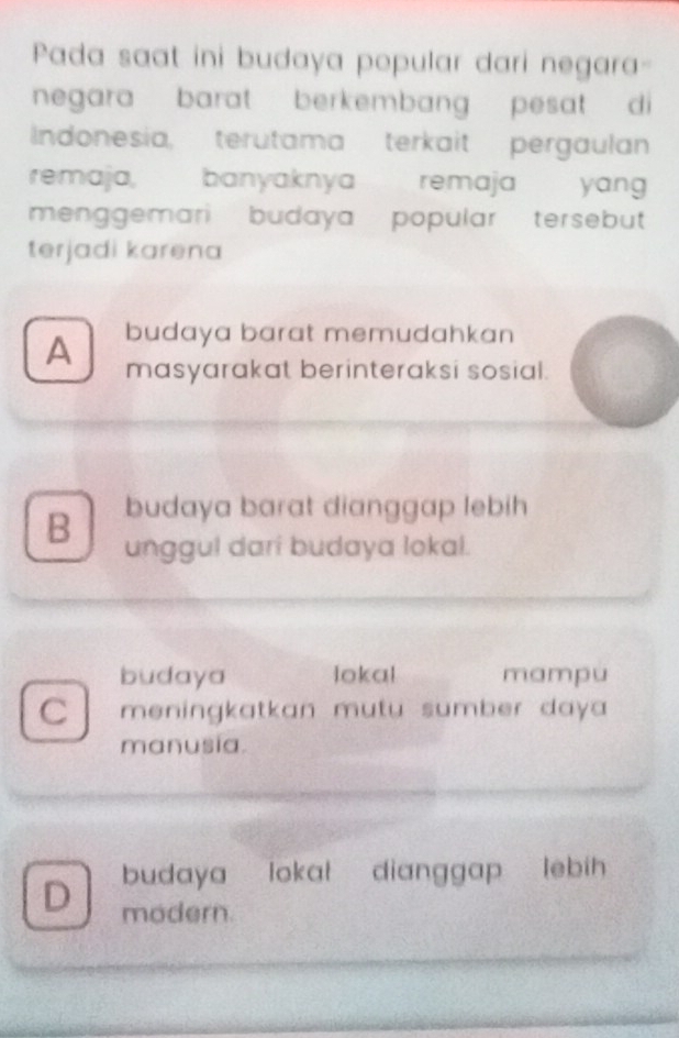 Pada saat ini budaya popular dari negara-
negara barat berkembang pesat di
Indonesia, terutama terkait pergaulan
remaja, banyaknya remaja yang
menggemari budaya popular tersebut
terjadi karena
budaya barat memudahkan
A masyarakat berinteraksi sosial.
B budaya barat dianggap lebih
unggul dari budaya lokal.
budaya lokal mampu
C meningkatkan mutu sumber daya 
manusia.
D budaya lokal dianggap lebih
modern.