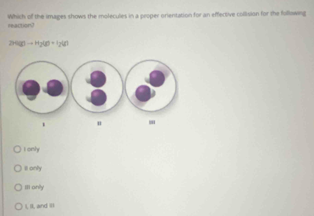 Which of the images shows the molecules in a proper orientation for an effective collision for the follawing
reaction?
2HI(g)to H_2(g)+I_2(g)
I only
II only
IlI only
I, II, and III