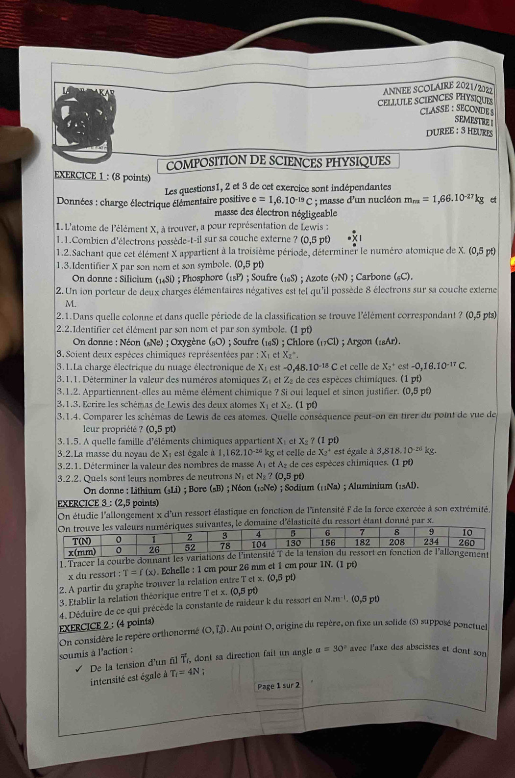 LA
ANNEE SCOLAIRE 2021/2022
CELLULE SCIENCES PHYSIQUES
CLASSE : SECONDE S
SEMESTRE I
DUREE : 3 HEURES
COMPOSITION DE SCIENCES PHYSIQUES
EXERCICE 1 : (8 points)
Les questions1, 2 et 3 de cet exercice sont indépendantes
Données : charge électrique élémentaire positive e=1,6.10^(-19)C; masse d'un nucléon m_nu=1,66.10^(-27)kg et
masse des électron négligeable
1.L'atome de l'élément X, à trouver, a pour représentation de Lewis :
1.1.Combien d’électrons possède-t-il sur sa couche externe ?(0,5pt)
1.2.Sachant que cet élément X appartient à la troisième période, déterminer le numéro atomique de X. (0,5pt)
1.3.Identifier X par son nom et son symbole. (0,5 pt)
On donne : Silicium (_14Si); Phosphore (_15P); Soufre (_16S); Azote (7N) ; Carbone (₆C).
2. Un ion porteur de deux charges élémentaires négatives est tel qu'il possède 8 électrons sur sa couche externe
M.
2.1.Dans quelle colonne et dans quelle période de la classification se trouve l'élément correspondant ? (0,5 pts)
2.2.Identifier cet élément par son nom et par son symbole. (1 pt)
On donne : Néon («Ne) ; Oxygène (_8bigcirc ) ; Soufre (_16S); Chlore (_17C1); Argon (_18Ar).
3. Soient deux espèces chimiques représentées par X_1 et X_2^(+.
3.1.La charge électrique du nuage électronique de X_1) est -0,48.10^(-18)C et celle de X_2^(+ est -0,16.10^-17)C.
3.1.1. Déterminer la valeur des numéros atomiques Z_1 et Z2 de ces espèces chimiques. (1pt
3.1.2. Appartiennent-elles au même élément chimique ? Si oui lequel et sinon justifier. 0,5pt)
3.1.3. Ecrire les schémas de Lewis des deux atomes Xị et X₂. (1 pt)
3.1.4. Comparer les schémas de Lewis de ces atomes. Quelle conséquence peut-on en tirer du point de vue de
leur propriété ? (0,5 pt)
3.1.5. A quelle famille d'éléments chimiques appartient X_1 et X_2?(1 pt)
3.2.La masse du noyau de XI est égale à 1 ,162.10^(-26) kg et celle de X_2^(+ est égale à 3.818. 10^-26)kg
3.2.1. Déterminer la valeur des nombres de masse A I et A2 de ces espèces chimiques. (1 pt)
3.2.2. Quels sont leurs nombres de neutrons N et N_2 ? (0,5p t)
On donne : Lithium (_3Li) *  ; Bore (sB) ; Néon (10Ne) ; Sodium (11Na) ; Aluminium (_13Al).
EXERCICE 3 : (2,5 points)
On étudie l'allongement x d'un ressort élastique en fonction de l'intensité F de la force exercée à son extrémité.
antes, le domaine d'élasticité du ressort étant donné par x.
1. Tracer la courbe donnant les variation
x du ressort : T=f(x). Echelle : 1 cm pour 26 mm et 1 cm pour 1N. (1 pt)
2. A partir du graphe trouver la relation entre Tetx.(0,5pt)
3. Etablir la relation théorique entre T et x. (0,5 5 pt)
4. Déduire de ce qui précède la constante de raideur k du ressort en N.m^(-1). (0,5 pt)
EXERCICE 2 : (4 points)
On considère le repère orthonormé (O,vector I,vector J). Au point O, origine du repère, on fixe un solide (S) supposé ponctuel
soumis à l'action :
De la tension d'un fil vector T_f, dont sa direction fait un angle alpha =30° avec l'axe des abscisses et dont son
intensité est égale à T_i=4N
Page 1 sur 2