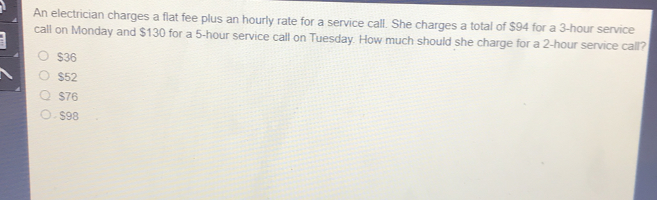 An electrician charges a flat fee plus an hourly rate for a service call. She charges a total of $94 for a 3-hour service
call on Monday and $130 for a 5-hour service call on Tuesday. How much should she charge for a 2-hour service call?
$36
$52
$76
S98