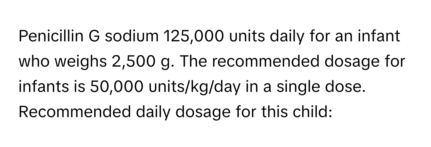 Penicillin G sodium 125,000 units daily for an infant who weighs 2,500 g. The recommended dosage for infants is 50,000 units/kg/day in a single dose.  Recommended daily dosage for this child: