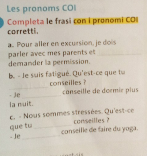 Les pronoms COI 
Completa le frasi con i pronomi COI 
corretti. 
a. Pour aller en excursion, je dois 
parler avec mes parents et_ 
demander la permission. 
b. - Je suis fatigué. Qu'est-ce que tu 
_ 
conseilles ? 
- Je _conseille de dormir plus 
la nuit. 
c. - Nous sommes stressées. Qu'est-ce 
que tu _conseilles ? 
conseille de faire du yoga. 
- Je_ 
t six