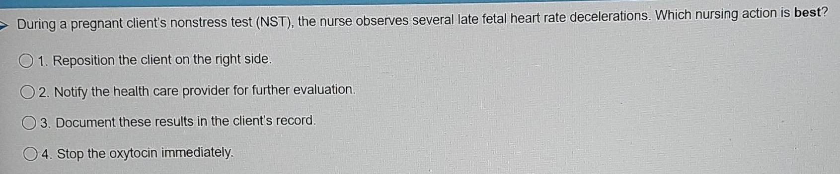 During a pregnant client's nonstress test (NST), the nurse observes several late fetal heart rate decelerations. Which nursing action is best?
1. Reposition the client on the right side.
2. Notify the health care provider for further evaluation.
3. Document these results in the client's record.
4. Stop the oxytocin immediately.