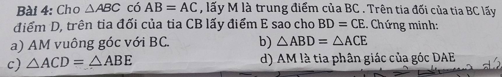 Cho △ ABC có AB=AC , lấy M là trung điểm của BC. Trên tia đối của tia BC lấy
điểm D, trên tia đối của tia CB lấy điểm E sao cho BD=CE 1 Chứ ng minh :
a) AM vuông góc với BC. b) △ ABD=△ ACE
c) △ ACD=△ ABE d) AM là tia phân giác của góc DAE