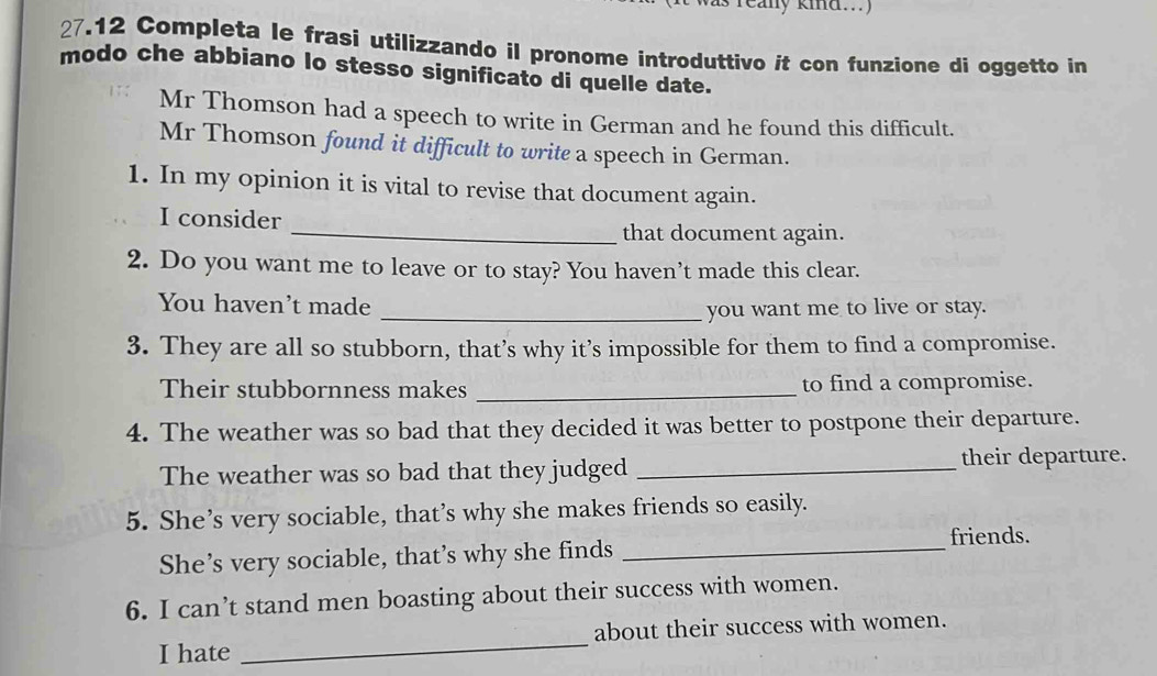 reany kind...) 
27.12 Completa le frasi utilizzando il pronome introduttivo it con funzione di oggetto in 
modo che abbiano lo stesso significato di quelle date. 
Mr Thomson had a speech to write in German and he found this difficult. 
Mr Thomson found it difficult to write a speech in German. 
1. In my opinion it is vital to revise that document again. 
I consider 
_that document again. 
2. Do you want me to leave or to stay? You haven’t made this clear. 
You haven’t made 
_you want me to live or stay. 
3. They are all so stubborn, that’s why it’s impossible for them to find a compromise. 
Their stubbornness makes _to find a compromise. 
4. The weather was so bad that they decided it was better to postpone their departure. 
The weather was so bad that they judged _their departure. 
5. She’s very sociable, that’s why she makes friends so easily. 
friends. 
She’s very sociable, that’s why she finds_ 
6. I can’t stand men boasting about their success with women. 
I hate _about their success with women.