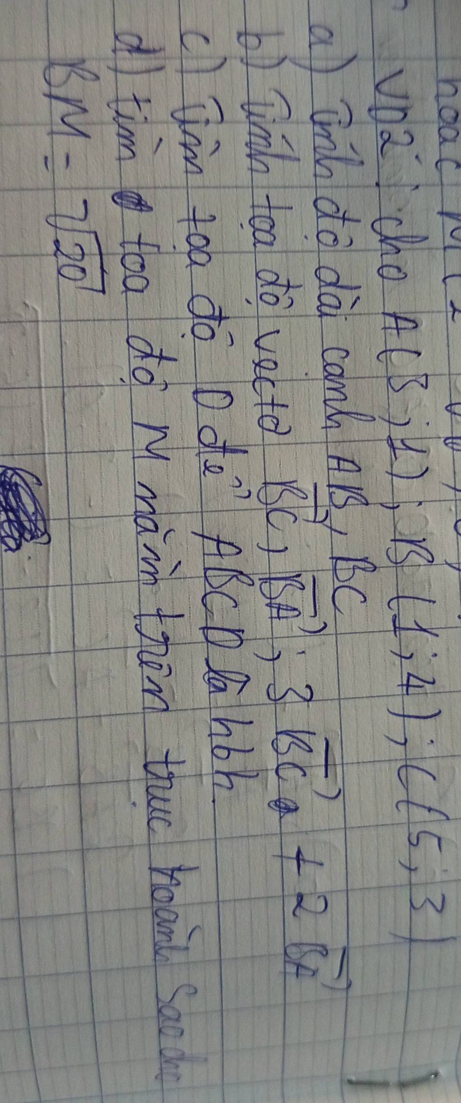 noac 
2 cho A(3;1); B(1;4); C(5;3)
a tnch do dà camh Ars, BC
b) linn toa do vecte vector BC,vector BA;3vector BC +2vector BF
cl am toa do O de" ABCD Da hbh 
dI tim toa do m màin them thuo hoand saod
BM=sqrt(20)