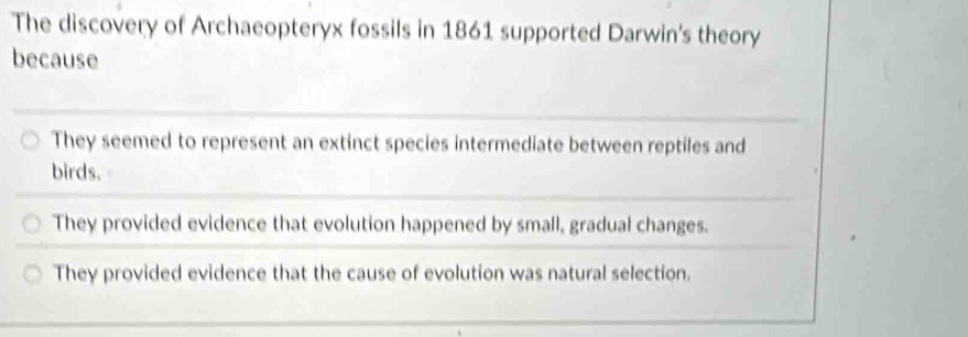 The discovery of Archaeopteryx fossils in 1861 supported Darwin's theory
because
They seemed to represent an extinct species intermediate between reptiles and
birds.
They provided evidence that evolution happened by small, gradual changes.
They provided evidence that the cause of evolution was natural selection.