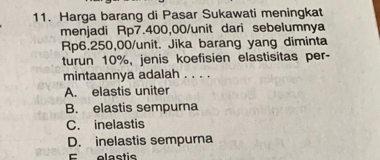 Harga barang di Pasar Sukawati meningkat
menjadi Rp7.400,00 /unit dari sebelumnya
Rp6.250,00 /unit. Jika barang yang diminta
turun 10%, jenis koefisien elastisitas per-
mintaannya adalah . . . .
A. elastis uniter
B. elastis sempurna
C. inelastis
D. inelastis sempurna
E olactie