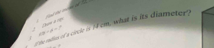 Draw a ray. Find the mean of 72
If the radius of a circle is 14 cm, what is its diameter?
9.75/ 6= ?

-4= 9