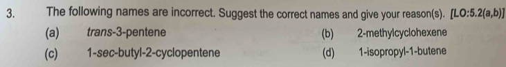 The following names are incorrect. Suggest the correct names and give your reason(s). [L ):5.2(a,b)]
(a) trans -3 -pentene (b) 2 -methylcyclohexene
(c) 1 -sec-butyl- 2 -cyclopentene (d) 1 -isopropyl -1 -butene