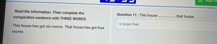 Nộp b 
Read the information. Then complete the Question 11 : This house_ that house. 
comparative sentence with THREE WORDS. 
is larger than 
This house has got six rooms. That house has got four 
rooms.