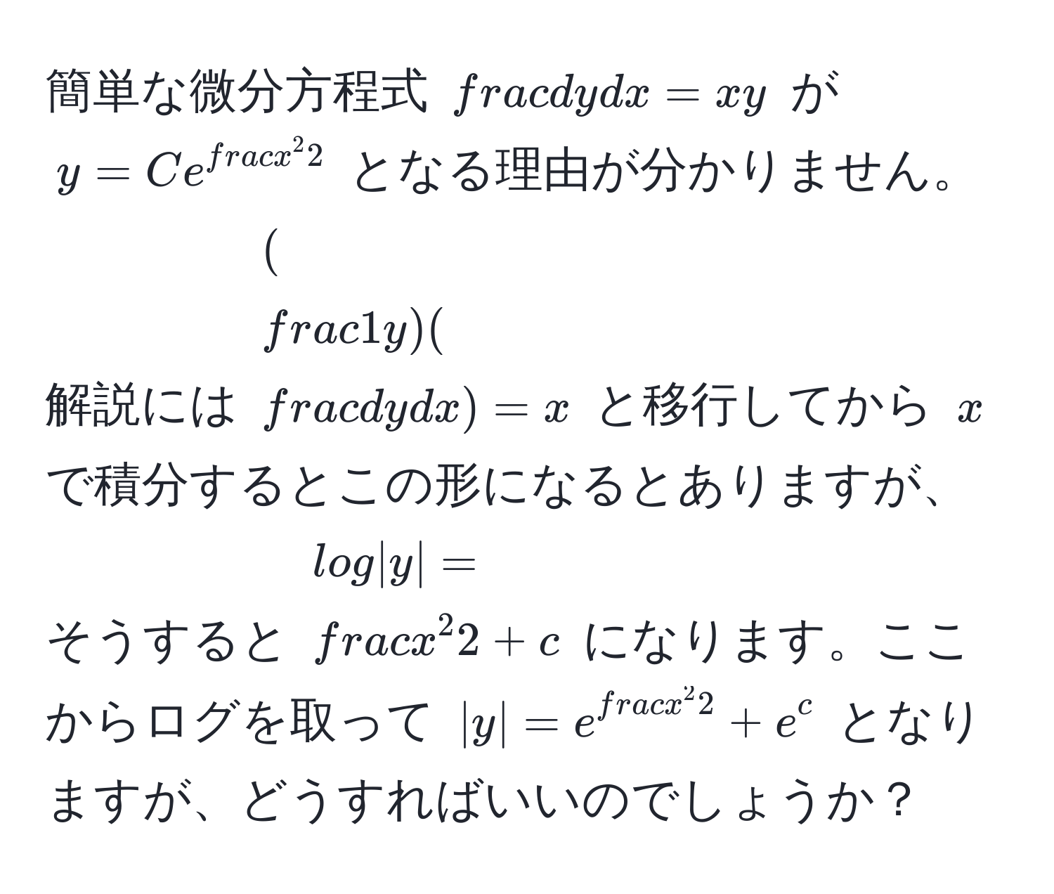 簡単な微分方程式 $ dy/dx  = xy$ が $y = C e^(fracx^2)2$ となる理由が分かりません。解説には $( 1/y )( dy/dx ) = x$ と移行してから $x$ で積分するとこの形になるとありますが、そうすると $log|y| = fracx^22 + c$ になります。ここからログを取って $|y| = e^(fracx^2)2 + e^c$ となりますが、どうすればいいのでしょうか？