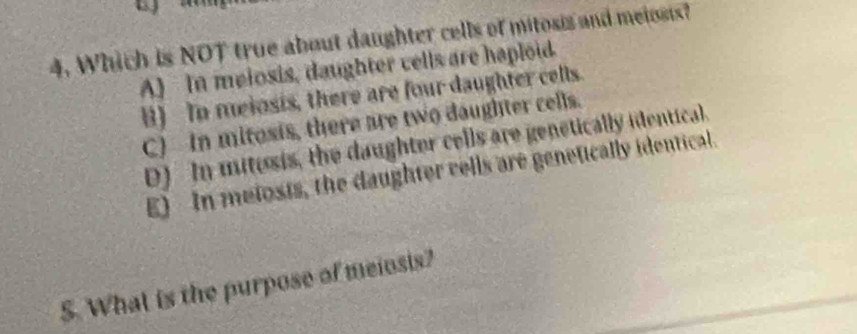 Which is NOT true about daughter cells of mitosis and meiosis?
A) In melosis, daughter cells are haploid.
B) To meiosis, there are four daughter cells.
C) in mitosis, there are two daughter cells.
D) In mitusis, the daughter cells are genetically identical.
E) In melosis, the daughter vells are genetically identical.
5. What is the purpose of meiosis?