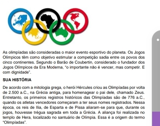 As olimpíadas são consideradas o maior evento esportivo do planeta. Os Jogos 
Olímpicos têm como objetivo estimular a competição sadia entre os povos dos 
cinco continentes. Segundo o Barão de Coubertin, considerado o fundador dos 
Jogos Olímpicos da Era Moderna, "o importante não é vencer, mas competir. E 
com dignidade". 
SUA HISTÓRIA 
De acordo com a mitologia grega, o herói Hércules criou as Olimpíadas por volta 
de 2.500 a.C., na Grécia antiga, para homenagear o pai dele, chamado Zeus. 
Entretanto, os primeiros registros históricos das Olimpíadas são de 776 a.C., 
quando os atletas vencedores começaram a ter seus nomes registrados. Nessa 
época, os reis de Ilia, de Esparta e de Pissa aliaram-se para que, durante os 
jogos, houvesse trégua sagrada em toda a Grécia. A aliança foi realizada no 
templo de Hera, localizado no santuário de Olímpia. Essa é a origem do termo 
“Olimpíadas”.