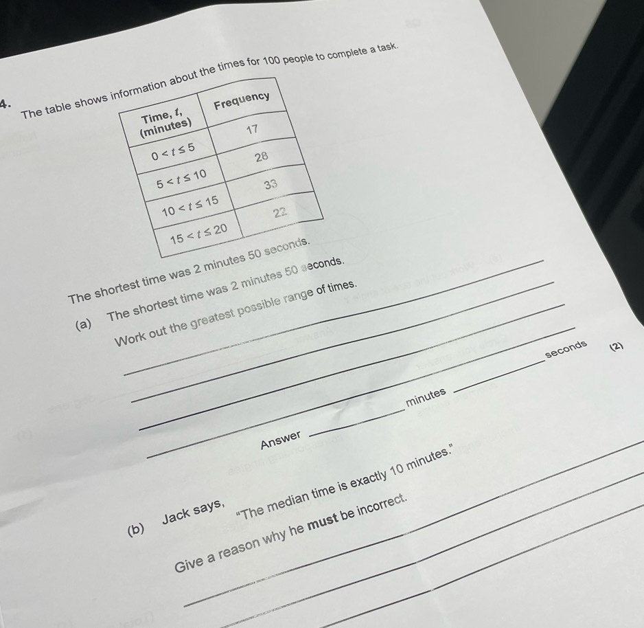 The table showshe times for 100 people to complete a task
4.
The shortest time was 2
_
(a) The shortest time was 2 minutes 50 s
Work out the greatest possible range of times,
_
seconds (2)
minutes
_Answer
_
_'The median time is exactly 10 minutes.
(b) Jack says,
Give a reason why he must be incorrect