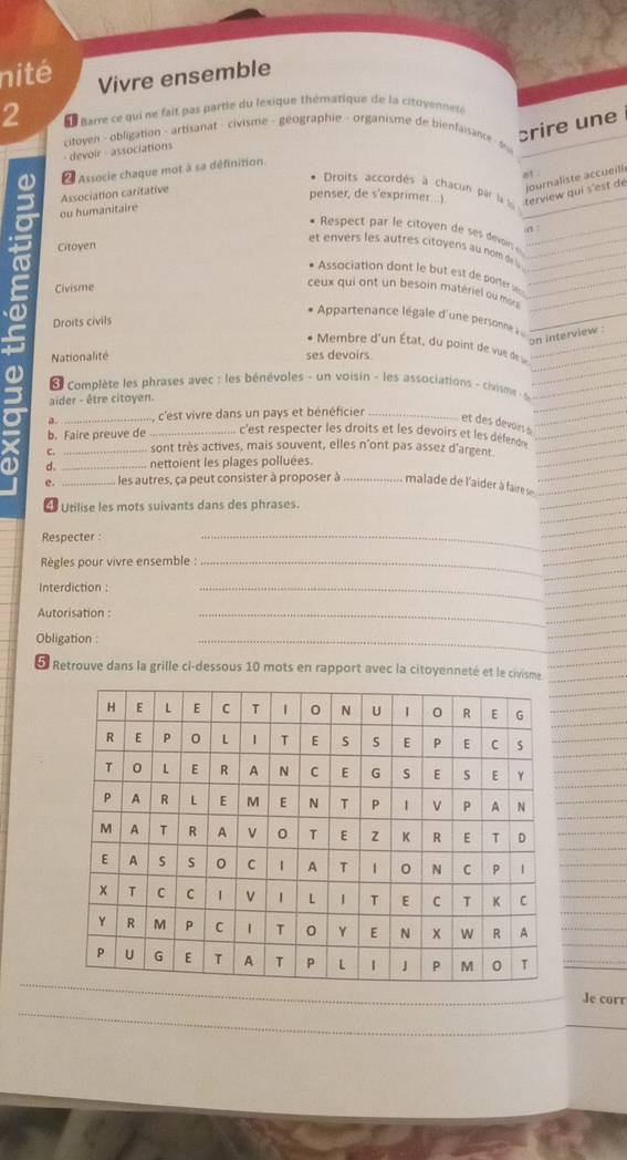 nité Vivre ensemble 
2 Barre ce qui ne fait pas partie du lexique thématique de la citovennesé 
- devoir - associations citoyen - obligation - artisanat - civisme - geographie - organisme de bienfaisance - s 
crire une 
Associe chaque mot à sa définition. 
at 
* Droits accordés à chacun par la la 
Association caritative 
journaliste accueill 
penser, de s'exprimer...) terview qui s'est de 
ou humanitaire 
n 
* Respect par le citoyen de e din 
Citoyen 
et envers les autres citoyens au nom di 
* Association dont le but est de porter s 
Civisme 
ceux qui ont un besoin matériel ou msr 
partenance légale d'une persoe 
Droits civils 
on interview : 
* Membre d'un État, du point de vue deu 
Nationalité ses devoirs. 
a 
complète les phrases avec : les bénévoles - un voisin - les associations - civisme - s 
aider - être citoyen. 
a. _, c'est vivre dans un pays et bénéficier_ 
et des devoirs s 
b. Faire preuve de _c'est respecter les droits et les devoirs et les défence 
C. _-- sont très actives, mais souvent, elles n'ont pas assez d'argent 
a d. _nettoient les plages polluées. 
e. ..................... les autres, ça peut consister à proposer à .... malade de l'aider à faire se 
4 Utilise les mots suivants dans des phrases. 
Respecter : 
_ 
Règles pour vivre ensemble :_ 
Interdiction : 
_ 
Autorisation : 
_ 
Obligation : 
_ 
E Retrouve dans la grille ci-dessous 10 mots en rapport avec la citoyenneté et le civisme 
Je corr 
_