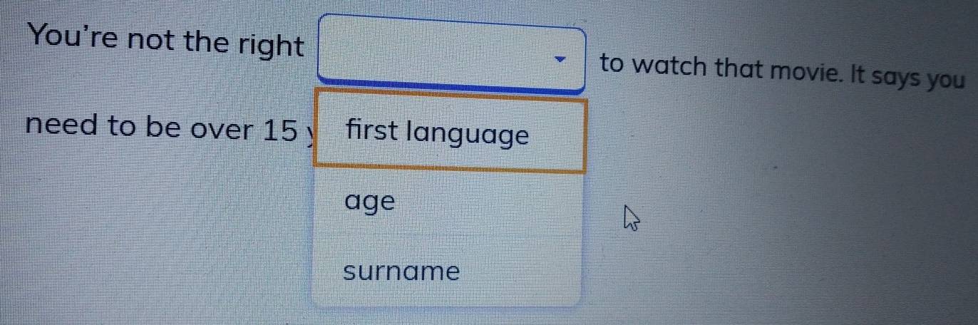 You're not the right to watch that movie. It says you 
need to be over 15 y first language 
age 
surname