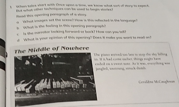 When tales start with Once upon a time, we know what sort of vory to expect. 
But what other techniques can be used to begin stories? 
Read this opening paragraph of a story. 
a What images set the scene? How is this reflected in the language? 
b What is the feeling in this opening poragraph? 
c is the narrator looking forward or back? How can you te? 
d What is your opinion of this opening? Does it make you want to read on? 
The Middle of Nowhere 
iano arrived too lare to stop the sky falling 
it had come earlier, things nught have 
d on a sweet note. As it was, everything was 
led, unstrung, struck dumb. 
Geraldine McCaughea=