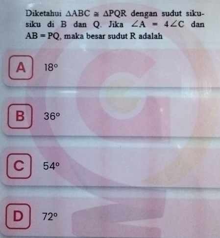 Diketahui △ ABC≌ △ PQR dengan sudut siku-
siku di B dan Q. Jika ∠ A=4∠ C dan
AB=PQ , maka besar sudut R adalah
A 18°
B 36^o
C 54°
D 72°