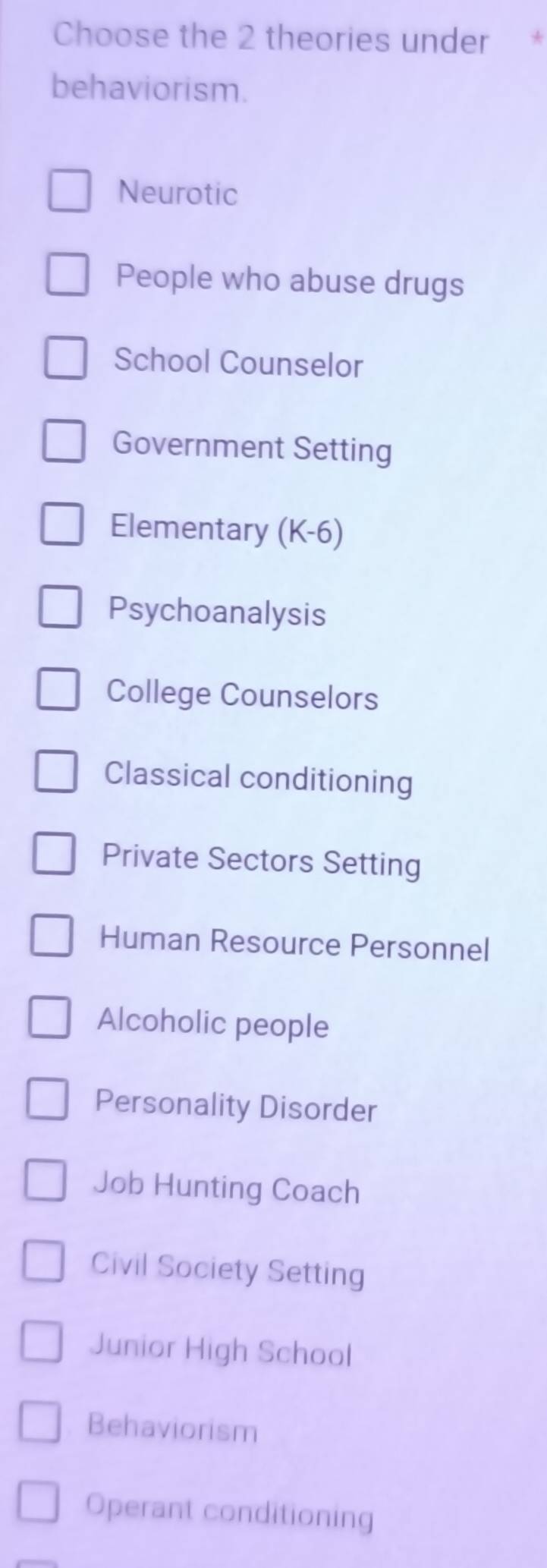 Choose the 2 theories under
behaviorism.
Neurotic
People who abuse drugs
School Counselor
Government Setting
Elementary (K-6)
Psychoanalysis
College Counselors
Classical conditioning
Private Sectors Setting
Human Resource Personnel
Alcoholic people
Personality Disorder
Job Hunting Coach
Civil Society Setting
Junior High School
Behaviorism
Operant conditioning