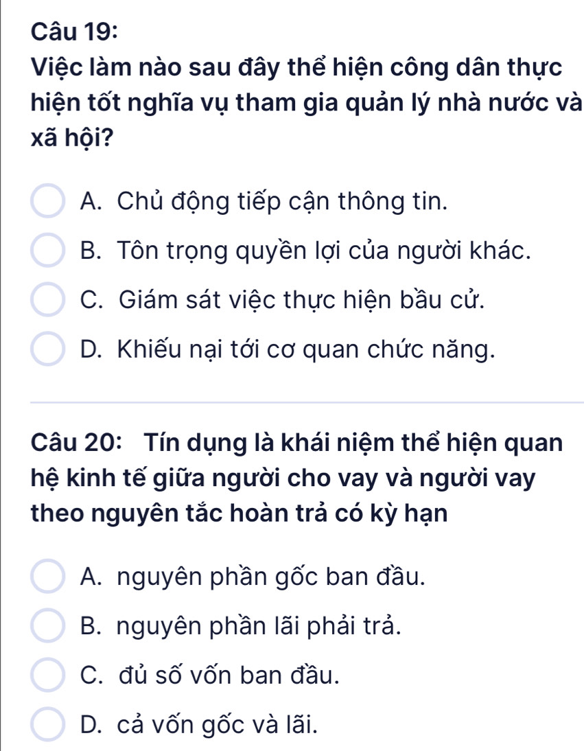 Việc làm nào sau đây thể hiện công dân thực
hiện tốt nghĩa vụ tham gia quản lý nhà nước và
xã hội?
A. Chủ động tiếp cận thông tin.
B. Tôn trọng quyền lợi của người khác.
C. Giám sát việc thực hiện bầu cử.
D. Khiếu nại tới cơ quan chức năng.
Câu 20: Tín dụng là khái niệm thể hiện quan
hệ kinh tế giữa người cho vay và người vay
theo nguyên tắc hoàn trả có kỳ hạn
A. nguyên phần gốc ban đầu.
B. nguyên phần lãi phải trả.
C. đủ số vốn ban đầu.
D. cả vốn gốc và lãi.