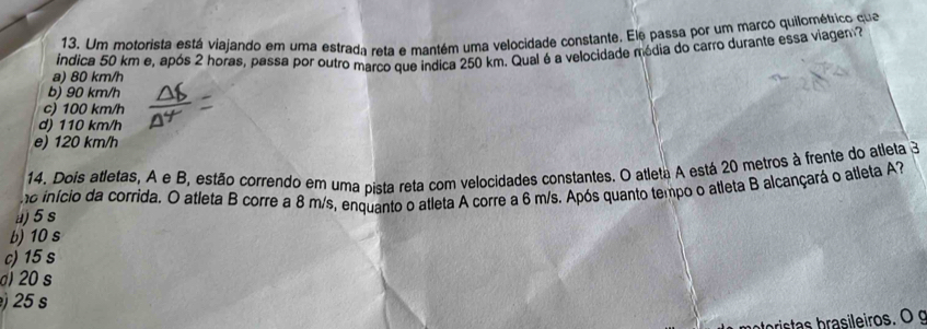 Um motorista está viajando em uma estrada reta e mantém uma velocidade constante. Ele passa por um marco quilométrico qua
a) 80 km/h indica 50 km e, após 2 horas, passa por outro marco que indica 250 km. Qual é a velocidade média do carro durante essa viagen.
b) 90 km/h
c) 100 km/h
d) 110 km/h
e) 120 km/h
14. Dois atletas, A e B, estão correndo em uma pista reta com velocidades constantes. O atleta A está 20 metros à frente do atleta 3
o início da corrida. O atleta B corre a 8 m/s, enquanto o atleta A corre a 6 m/s. Após quanto tempo o atleta B alcançará o atleta A
a) 5 s
b) 10 s
c) 15 s
d) 20 s
25 s
ristas brasileiros. O g