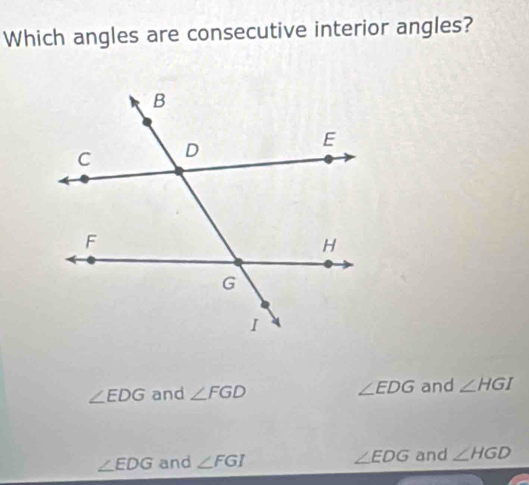 Which angles are consecutive interior angles?
∠ EDG and ∠ FGD ∠ EDG and ∠ HGI
∠ EDG and ∠ FGI ∠ EDG and ∠ HGD