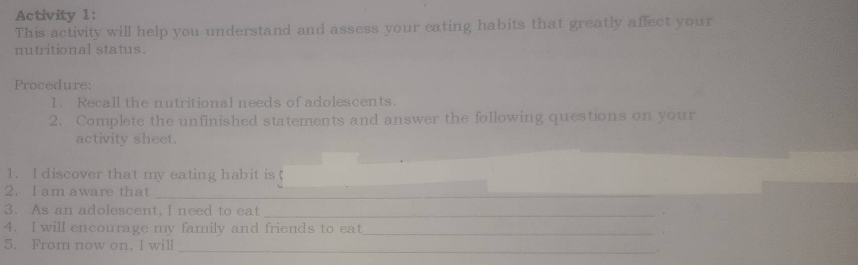 Activity 1: 
This activity will help you understand and assess your eating habits that greatly affect your 
nutritional status. 
Procedure: 
1. Recall the nutritional needs of adolescents. 
2. Complete the unfinished statements and answer the following questions on your 
activity sheet. 
1. I discover that my eating habit is 
2. I am aware that_ 
3. As an adolescent, I need to eat_ 
4. I will encourage my family and friends to eat_ 
5. From now on, I will_ 
。