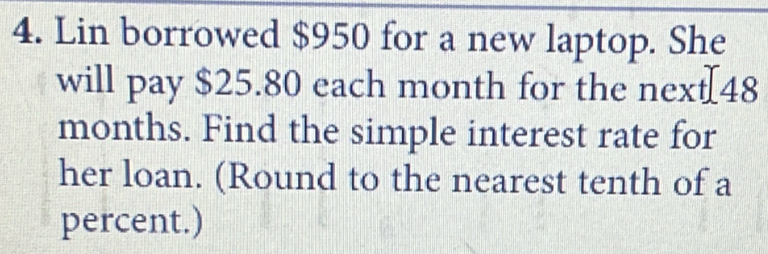 Lin borrowed $950 for a new laptop. She 
will pay $25.80 each month for the next[ 48
months. Find the simple interest rate for 
her loan. (Round to the nearest tenth of a 
percent.)