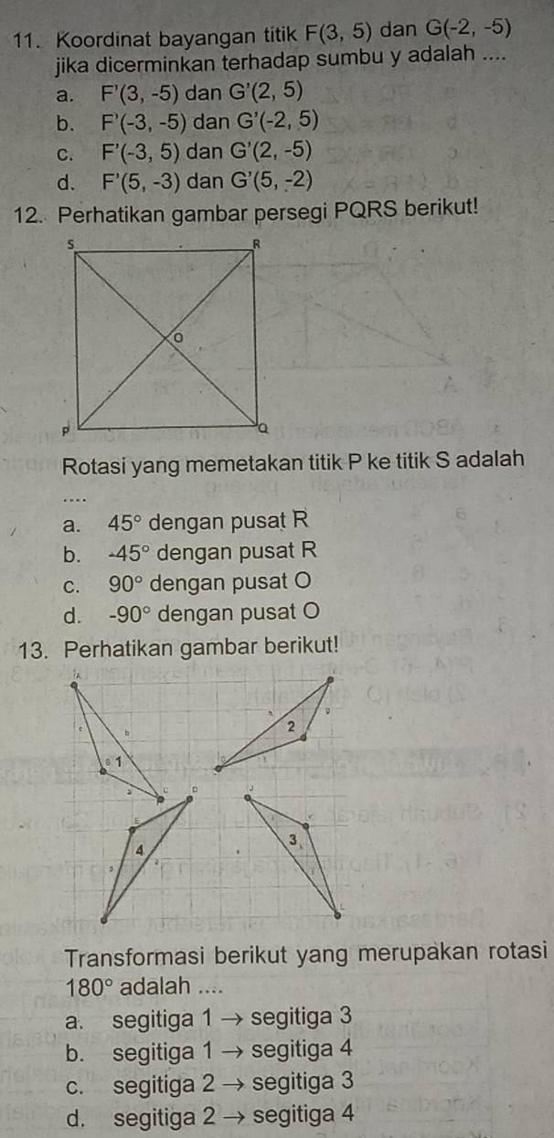 Koordinat bayangan titik F(3,5) dan G(-2,-5)
jika dicerminkan terhadap sumbu y adalah ....
a. F'(3,-5) dan G'(2,5)
b. F'(-3,-5) dan G'(-2,5)
C. F'(-3,5) dan G'(2,-5)
d. F'(5,-3) dan G'(5,-2)
12. Perhatikan gambar persegi PQRS berikut!
Rotasi yang memetakan titik P ke titik S adalah
…
a. 45° dengan pusat R
b. -45° dengan pusat R
C. 90° dengan pusat O
d. -90° dengan pusat O
13. Perhatikan gambar berikut!

Transformasi berikut yang merupakan rotasi
180° adalah ....
a. segitiga 1 → segitiga 3
b. segitiga 1 → segitiga 4
c. segitiga 2 → segitiga 3
d. segitiga 2 → segitiga 4