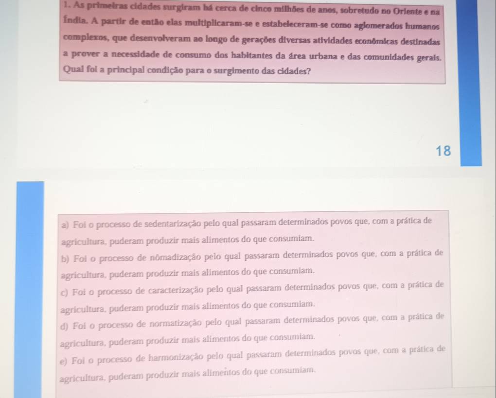 As primeiras cidades surgiram há cerca de cinco milhões de anos, sobretudo no Oriente e na
Índia. A partir de então elas multiplicaram-se e estabeleceram-se como aglomerados humanos
complexos, que desenvolveram ao longo de gerações diversas atividades econômicas destinadas
a prover a necessidade de consumo dos habitantes da área urbana e das comunidades gerais.
Qual foi a principal condição para o surgimento das cidades?
18
a) Foi o processo de sedentarização pelo qual passaram determinados povos que, com a prática de
agricultura, puderam produzir mais alimentos do que consumiam.
b) Foi o processo de nômadização pelo qual passaram determinados povos que, com a prática de
agricultura, puderam produzir mais alimentos do que consumiam.
c) Foi o processo de caracterização pelo qual passaram determinados povos que, com a prática de
agricultura, puderam produzir mais alimentos do que consumiam.
d) Foi o processo de normatização pelo qual passaram determinados povos que, com a prática de
agricultura, puderam produzir mais alimentos do que consumiam.
e) Foi o processo de harmonização pelo qual passaram determinados povos que, com a prática de
agricultura, puderam produzir mais alimentos do que consumiam.