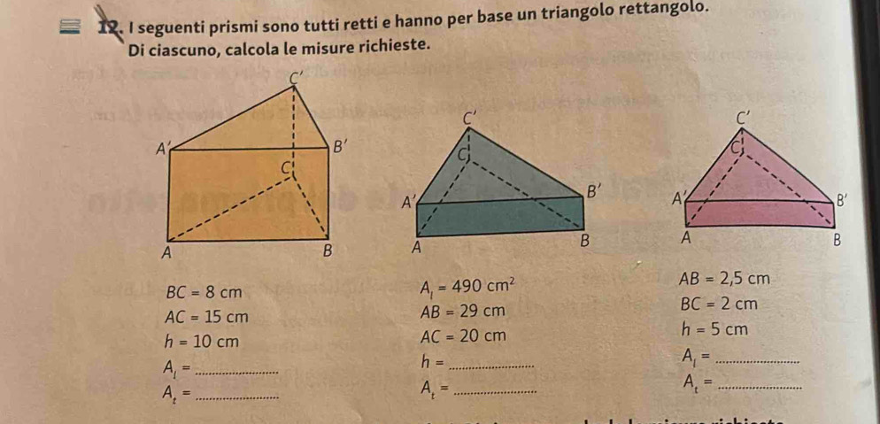 seguenti prismi sono tutti retti e hanno per base un triangolo rettangolo.
Di ciascuno, calcola le misure richieste.

BC=8cm
A_1=490cm^2
AB=2,5cm
BC=2cm
AC=15cm
AB=29cm
h=10cm
AC=20cm
h=5cm
A_1= _
h= _
A_1= _
_ A_t=
A_t= _
_ A_t=