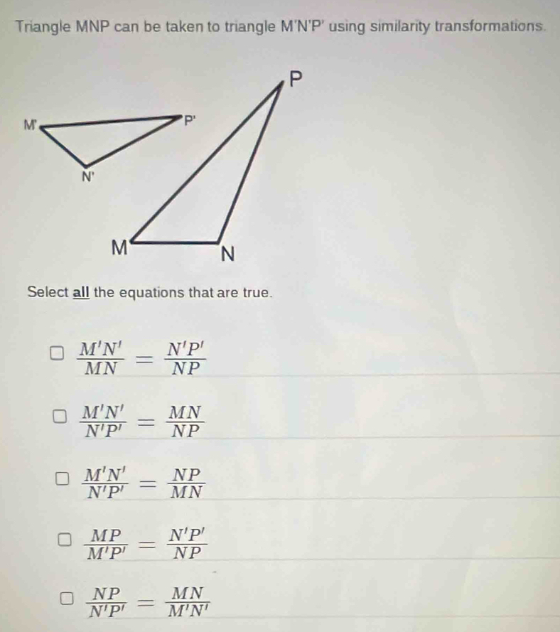 Triangle MNP can be taken to triangle M'N'P' using similarity transformations.
Select all the equations that are true.
 M'N'/MN = N'P'/NP 
 M'N'/N'P' = MN/NP 
 M'N'/N'P' = NP/MN 
 MP/M'P' = N'P'/NP 
 NP/N'P' = MN/M'N' 