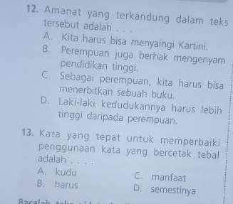 Amanat yang terkandung dalam teks
tersebut adalah . . .
A. Kita harus bisa menyaingi Kartini.
B. Perempuan juga berhak mengenyam
pendidikan tinggi.
C. Sebagai perempuan, kita harus bisa
menerbitkan sebuah buku.
D. Laki-laki kedudukannya harus lebih
tinggi daripada perempuan.
13. Kata yang tepat untuk memperbaiki
penggunaan kata yang bercetak tebal
adalah . . . .
A. kudu C. manfaat
B. harus D. semestinya
Racal