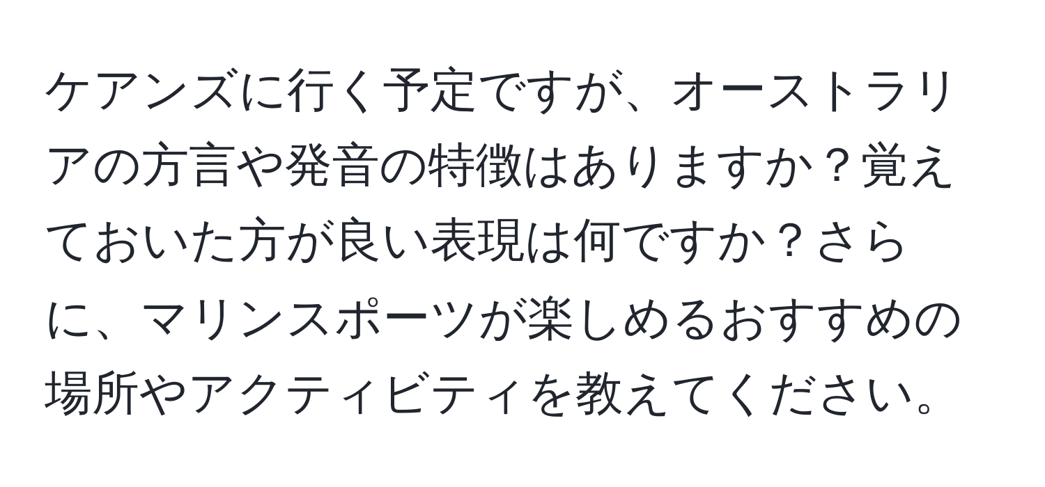 ケアンズに行く予定ですが、オーストラリアの方言や発音の特徴はありますか？覚えておいた方が良い表現は何ですか？さらに、マリンスポーツが楽しめるおすすめの場所やアクティビティを教えてください。