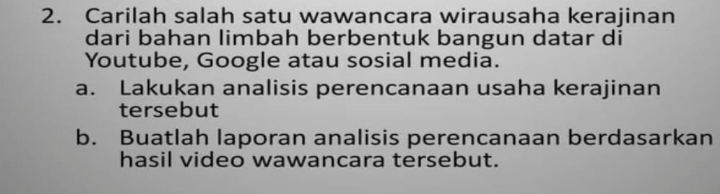 Carilah salah satu wawancara wirausaha kerajinan 
dari bahan limbah berbentuk bangun datar di 
Youtube, Google atau sosial media. 
a. Lakukan analisis perencanaan usaha kerajinan 
tersebut 
b. Buatlah laporan analisis perencanaan berdasarkan 
hasil video wawancara tersebut.