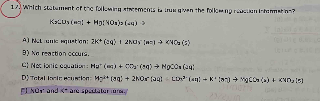 Which statement of the following statements is true given the following reaction information?
K_2CO_3(aq)+Mg(NO_3)_2(aq)to
A) Net ionic equation: 2K^+(aq)+2NO_3^(-(aq)to KNO_3)(s)
B) No reaction occurs.
C) Net ionic equation: Mg^+(aq)+CO_3^(-(aq)to MgCO_3)(aq)
D) Total ionic equation: Mg^(2+)(aq)+2NO_3^(-(aq)+CO_3^(2-)(aq)+K^+)(aq)to MgCO_3(s)+KNO_3(s)
E) NO_3^- and K^+ are spectator ions.