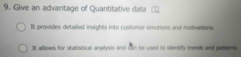 Give an advantage of Quantitative data
It provides detailed insights into customer emotions and motivations.
It allows for statistical analysis and can be used to identify trends and patterns.