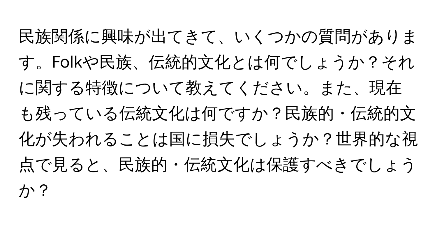 民族関係に興味が出てきて、いくつかの質問があります。Folkや民族、伝統的文化とは何でしょうか？それに関する特徴について教えてください。また、現在も残っている伝統文化は何ですか？民族的・伝統的文化が失われることは国に損失でしょうか？世界的な視点で見ると、民族的・伝統文化は保護すべきでしょうか？