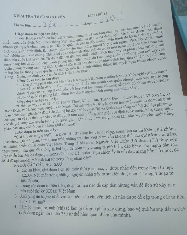 kiêm tra thường xuyên
Họ và tên:_
Lớp:
_
*Cuộc Kháng chiến đã kéo dài 9 năm, chúng ta đã lần lượt đánh bại các âm mưu và kế hoạch
1.Đọc đoạn tư liệu sau đây:
chiến lược của địch. Với chiến thắng Việt Bắc, quân và dân ta đã đánh bại hoàn toàn chiến lược đánh
nhanh giải quyết nhanh của giặc. Tiếp đó quân và dân ta đầy mạnh chiến tranh du kích, tích cực chống
địch cản quét, bình định, lần chiếm, phá tan âm mưu dùng người Việt đánh người Việt, lấy chiến tranh
huội chiến tranh của chúng. Thắng lợi của chiến dịch Biên giới đã tạo ra một bước ngoặt cơ bản trong cục
diện của cuộc kháng chiến. Từ đó ta đã liên tiếp mở nhiều chiến dịch tấn công và phản công với quy mô
ngày cảng lớn đi đôi với đầy mạnh phong trào chiến tranh du kích rộng khắp và phong trào nổi dậy của
quân chúng ở vùng sau lưng địch. Quân và dân ta đã tiêu diệt được nhiều sinh lực địch và làm sụp đồ từng
máng lớn hệ thống nguy quyền của chúng, tiền lên giành những thăng lợi quyết định trong chiến cuộc
Đông - Xuân, mà dinh cao là chiến dịch Điện Biên Phủ''.
.  Con dường phát triển cờ bản của cách mạng Việt Nam ở miền Nam là khởi nghĩa giành chính
2.Đọc đoạn tư liệu sau đây:
quyền về tay nhân dân, ... Con đường đó là lấy sức mạnh của quần chúng, dựa vào lực lượng
chính trị của quần chúng là chủ yếu, kết hợp với lực lượng vũ trang đề đánh đồ chính quyền thống
trị của đế quốc và phong kiến, dựng lên chính quyền cách mạng của nhân dân'.
3.Đọc đoạn tư liệu sau đây:
Bạch Đích, Phú Lũng thuộc huyện Yên Minh. Tại mặt trận Vị Xuyên đã có hơn một chục sư đoàn bộ binh
luân phiên tham gia chiến đầu. Các đơn vị bộ đội chủ lực của Bộ và Quân khu cùng với bộ đội địa phương,
dân quân tự vệ của tỉnh và nhân dân đã quyết tâm chiến đấu giành giật với địch từng chiến hào, từng điểm
cao để giữ vững chủ quyền biên giới quốc gia... gần chục năm ròng, chưa khi nào Vị Xuyên ngớt tiếng
pháo, đạn súng cổi từ bên kia biên giới rót sang”.
4.Đọc đoạn tư liệu sau đây:
“Quá khứ đã sang trang”, “sự kiện 14-3'' cũng lùi vào dĩ vãng, song lịch sử thì không thể không
nhắc nhờ... Dù thời gian, năm tháng trôi, những trái tim Việt Nam vẫn không thể nào quên khúc bị tráng
của những chiến sĩ hải quân Việt Nam. Trung tá hải quân Nguyễn Viết Chức (Lữ đoàn 171) từng nói:
*Máu xương hôm qua đồ xuống là bài học để hôm nay chúng ta giữ biển, đảo bằng sức mạnh dân tộc.
Trận chiến Gạc Ma đã được ghi trong chính sử Hải quân. Trận chiến ấy là nỗi đau mang hồn Tổ quốc. 64
liệt sĩ đã ngã xuống, mãi mãi bất tử trong lòng nhân dân”.
trả lời cÁC CÂU HÒI SAU
1. Các sự kiện, giai đoạn lịch sử, mốc thời gian nào,... được nhắc đến trong đoạn tư liệu
1,2,3,4. Nêu một trong những nguyên nhân xảy ra sự kiện đó ( chọn 1 trong 4 đoạn tư
liệu đề nêu).
2. Trong các đoạn tư liệu trên, đoạn tư liệu nào đề cập đến những vấn đề lịch sử xảy ra ở
3. Anh (chị) ấn tượng nhất với sự kiện, câu chuyện lịch sử nào được đề cập trong các tư liệu
1,2,3,4. Vì sao?
4. Là một người trẻ, anh (chị) sẽ làm gì để góp phần xây dựng, bảo vệ quê hương đất nước?
(viết đoạn ngắn tối thiểu 250 từ thể hiện quan điểm của mình).