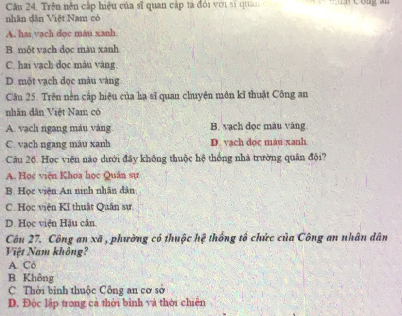 Cân 24. Trên nền cấp hiệu của sĩ quan cập tả đôi với sĩ quan ch Cuạt Công ân
nhân dân Việt Nam có
A. hai vach dọc màu xanh
B. một vạch đọc màu xanh
C. hai vạch dọc màu vàng.
D. một vạch đọc màu vàng
Câu 25. Trên nền cấp hiệu của hạ sĩ quan chuyện môn kĩ thuật Công an
nhân dân Việt Nam có
A. vạch ngang màu vàng. B. vạch đọc màu vàng
C. vạch ngang mău xanh D. vạch dọc màu xanh
Câu 26. Học viện nào dưới đây không thuộc hệ thống nhà trường quân đội?
A. Học viện Khoa học Quân sự
B. Học viên An ninh nhân dân.
C. Học viện Kĩ thuật Quân sự.
D. Học viện Hậu cần,
Câu 27. Công an xã , phường có thuộc hệ thống tô chức của Công an nhân dân
Việt Nam không?
A. Có
B. Không
C. Thời bình thuộc Công an cơ sở
D. Độc lập trong cả thời bình và thời chiến