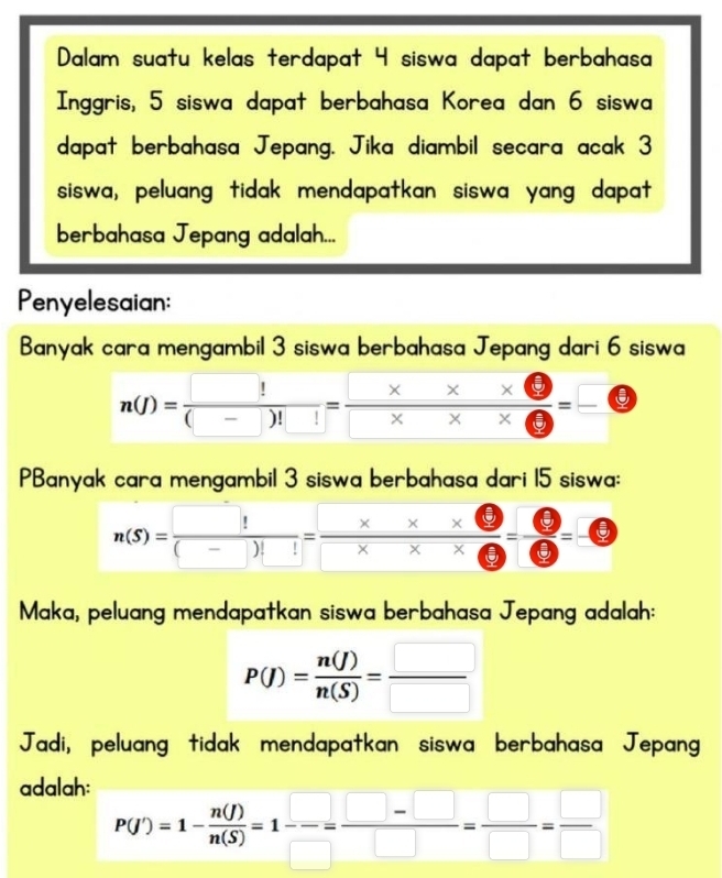 Dalam suatu kelas terdapat 4 siswa dapat berbahasa 
Inggris, 5 siswa dapat berbahasa Korea dan 6 siswa 
dapat berbahasa Jepang. Jika diambil secara acak 3
siswa, peluang tidak mendapatkan siswa yang dapat 
berbahasa Jepang adalah... 
Penyelesaian: 
Banyak cara mengambil 3 siswa berbahasa Jepang dari 6 siswa
n(J)=frac □ !(_ )!□ = (□ * x* □ )/□ * x* □  = □ /□  
PBanyak cara mengambil 3 siswa berbahasa dari 15 siswa:
n(S)=frac □ !(_ )!= (x* ())/□ * □  = □ /□  =□
Maka, peluang mendapatkan siswa berbahasa Jepang adalah:
P(J)= n(J)/n(S) = □ /□  
Jadi, peluang tidak mendapatkan siswa berbahasa Jepang 
adalah:
P(Y)=1- n(I)/n(S) =1-= (□ -□ )/□  = □ /□  = □ /□  