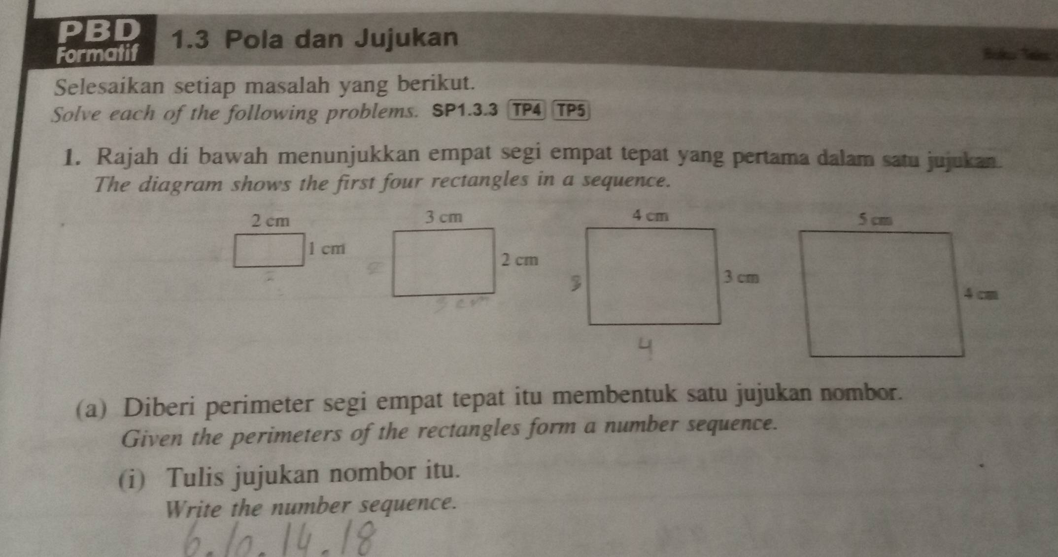 PI BD 1.3 Pola dan Jujukan 
Formatif 
Selesaikan setiap masalah yang berikut. 
Solve each of the following problems. SP1.3.3 TP4 TP5 
1. Rajah di bawah menunjukkan empat segi empat tepat yang pertama dalam satu jujukan. 
The diagram shows the first four rectangles in a sequence.
2 cm
1 cm
(a) Diberi perimeter segi empat tepat itu membentuk satu jujukan nombor. 
Given the perimeters of the rectangles form a number sequence. 
(i) Tulis jujukan nombor itu. 
Write the number sequence.