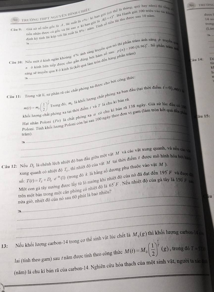 TRướNG
trưởng thpt nguyên đình chiều thể là tháng, quý hay năm) thi tổng
14 so
Câu 9: Giá sử số tiền gốc là A , lãi suất là r%/ kì hại A(1+r)^n Bà Hạnh gửi 100 triệu vào tài khoi
đinh kỳ tính lãi kép với lãi suất là 8%/ năm. Tính số tiền lãi thu được sau 10 năm
được 
trong
_
_tiền nhận được cả gốc và lãi sau # kì hạn gửi là
(Lân
sáng   truyền qu
_
_
Cầu 10: Nếu một ô kính ngăn khoảng 4% ánh sáng truyền qua n p(n)=100.(0,96)^n. Số phần trăm ính
_
Tâu 14: D
V ô kính liên tiếp được cho gần đúng bởi hàm số sau:
tir
_
_sáng sẽ truyền qua 8 ô kính là (kết quả làm tròn đến hàng phần trăm)
kl
h
Câu 11: Trong vật lí, sự phân rã các chất phóng xạ được cho bởi công thức
n
là khối lượng chất phóng xạ ban đầu (tại thời điểm t=0),
m(t)=m_0( 1/2 )^ t/T  Trong đó, m_0
phóng xạ tại thời điểm 1 và 7 là chu kì bán rã. m (f) a
Hat nhân Poloni (Po) là chất phóng xạ α có chu kì bán rã 138 ngày. Giả sử lúc đầu có l0
âu 15:
_
_
Poloni. Tính khối lượng Poloni còn lại sau 100 ngày theo đơn vị gam (làm tròn kết quả đến phố
_
trăm).
Câu 12: Nếu D_0 là chênh lệch nhiệt độ ban đầu giữa một vật Mỹ và các vật xung quanh, và nếu các và
xung quanh có nhiệt độ T_s , thì nhiệt độ của vật Mô tại thời điểm t được mô hình hóa bởi hàm
số: T(t)=T_s+D_0· e^(-kt)(1) (trong đó k là hằng số dương phụ thuộc vào vật M ).
Một con gà tây nướng được lấy từ lò nướng khi nhiệt độ của nó đã đạt đến 195° F và được đặt
trên một bàn trong một căn phòng có nhiệt độ là 65°F ,  Nếu nhiệt độ của gà tây là 150°F sao
Câu
_
nửa giờ, nhiệt độ của nó sau 60 phút là bao nhiêu?
_
_
13: Nếu khối lượng carbon-14 trong cơ thể sinh vật lúc chết là M_0(g) thì khối lượng carbon-14 còn
lại (tính theo gam) sau / năm được tính theo công thức M(t)=M_0( 1/2 )^ t/T (g) , trong đó T=5730
(năm) là chu kỉ bán rã của carbon-14. Nghiên cứu hóa thạch của một sinh vật, người ta xác đị