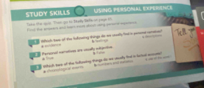 STUDY SKILLS USING PERSONAL EXPERIENCE
Take the quid. Then go to Stely Skills on paye t5
Find the answers and lears more about using personal experiencs
e Which two ot the following things do we unselly fieel in persomel remetives? cdevrçees Tely
# evidance b reelings
Personal mametives are utually subjertive. s Falve
a True
Whish two of the following things do we usually find in lactual acouss?
# chronological evert I numbers and satisecs t d o the an .