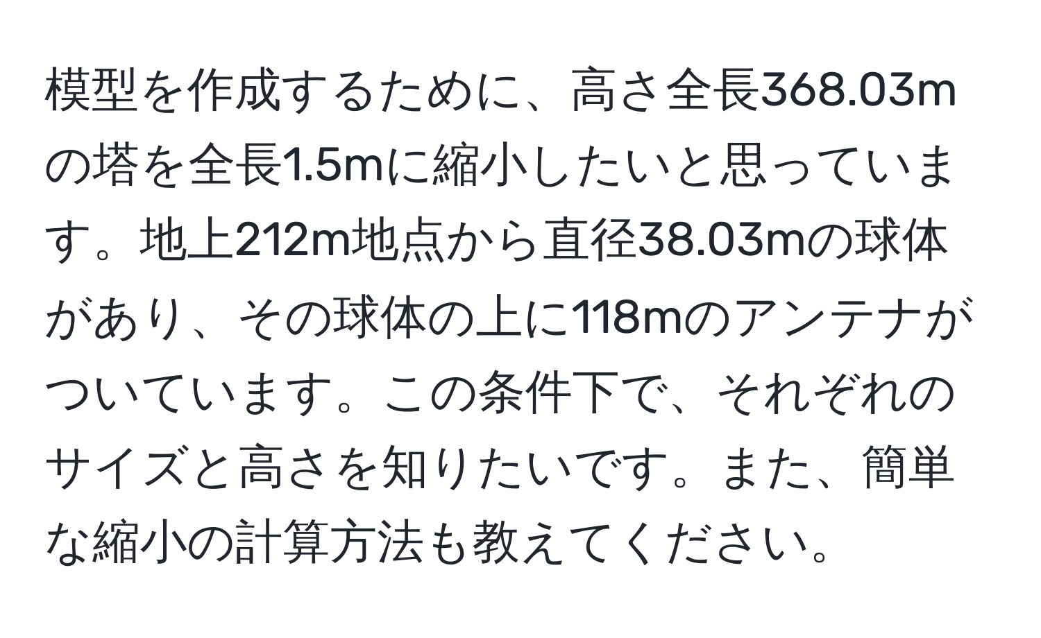 模型を作成するために、高さ全長368.03mの塔を全長1.5mに縮小したいと思っています。地上212m地点から直径38.03mの球体があり、その球体の上に118mのアンテナがついています。この条件下で、それぞれのサイズと高さを知りたいです。また、簡単な縮小の計算方法も教えてください。